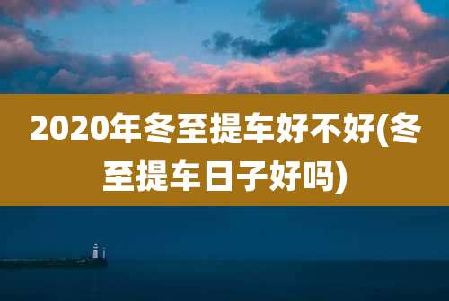 2020年冬至提车好不好(冬至提车日子好吗)