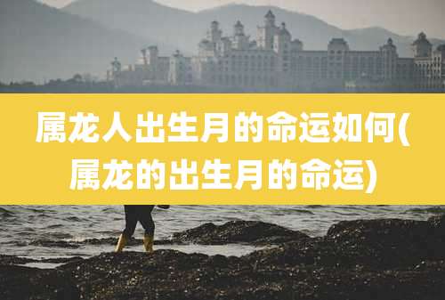属龙人出生月的命运如何(属龙的出生月的命运)