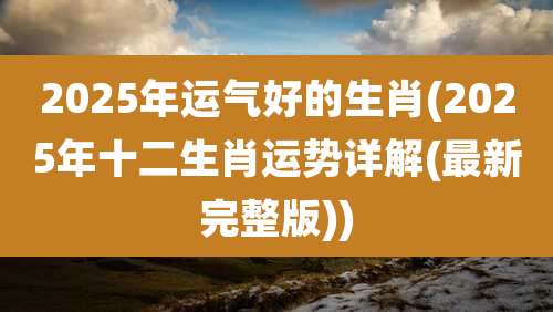 2025年运气好的生肖(2025年十二生肖运势详解(最新完整版))