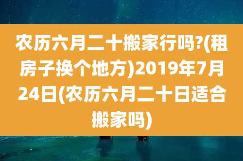 农历六月二十搬家行吗?(租房子换个地方)2019年7月24日(农历六月二十日适合搬家吗)