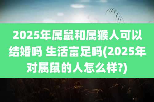 2025年属鼠和属猴人可以结婚吗 生活富足吗(2025年对属鼠的人怎么样?)
