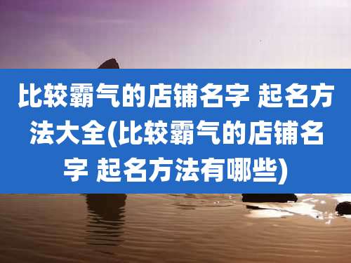 比较霸气的店铺名字 起名方法大全(比较霸气的店铺名字 起名方法有哪些)