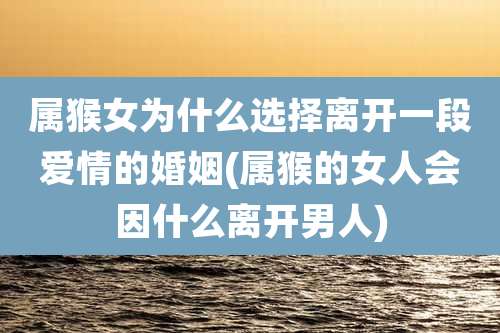 属猴女为什么选择离开一段爱情的婚姻(属猴的女人会因什么离开男人)