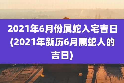2021年6月份属蛇入宅吉日(2021年新历6月属蛇人的吉日)