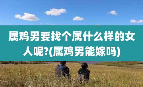 属鸡男要找个属什么样的女人呢?(属鸡男能嫁吗)