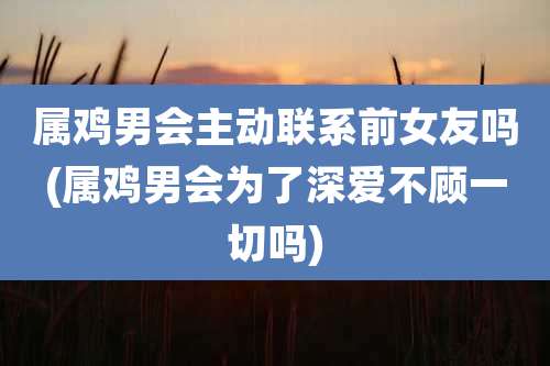 属鸡男会主动联系前女友吗(属鸡男会为了深爱不顾一切吗)