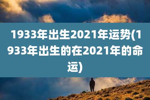 1933年出生2021年运势(1933年出生的在2021年的命运)