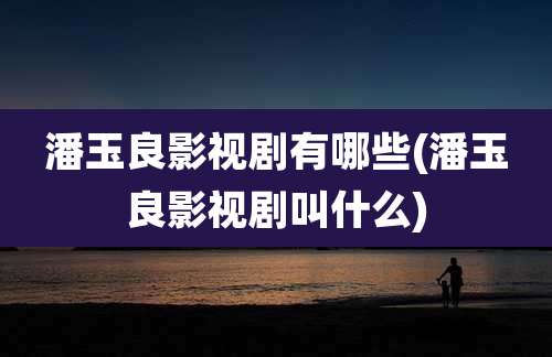 潘玉良影视剧有哪些(潘玉良影视剧叫什么)