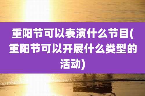 重阳节可以表演什么节目(重阳节可以开展什么类型的活动)
