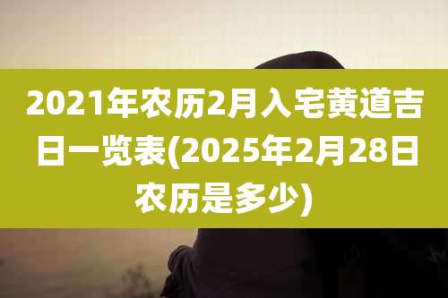 2021年农历2月入宅黄道吉日一览表(2025年2月28日农历是多少)