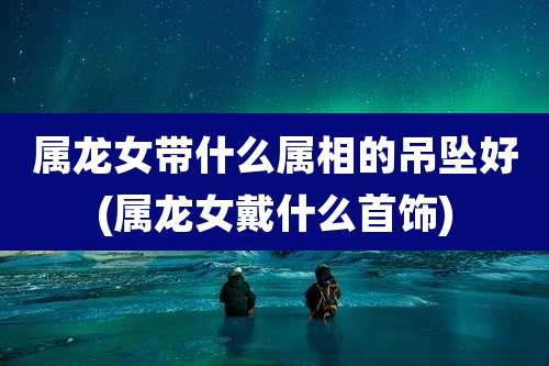 属龙女带什么属相的吊坠好(属龙女戴什么首饰)