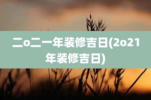 二o二一年装修吉日(2o21年装修吉日)