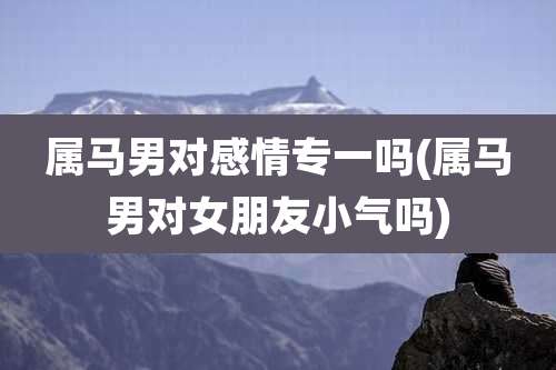 属马男对感情专一吗(属马男对女朋友小气吗)