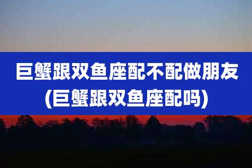 巨蟹跟双鱼座配不配做朋友(巨蟹跟双鱼座配吗)