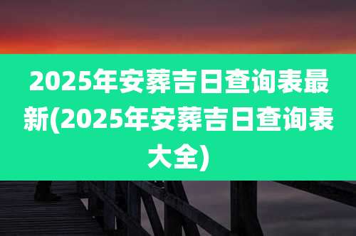 2025年安葬吉日查询表最新(2025年安葬吉日查询表大全)