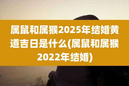 属鼠和属猴2025年结婚黄道吉日是什么(属鼠和属猴2022年结婚)