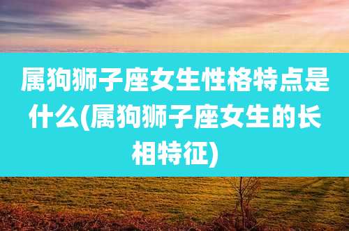 属狗狮子座女生性格特点是什么(属狗狮子座女生的长相特征)