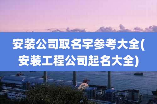 安装公司取名字参考大全(安装工程公司起名大全)