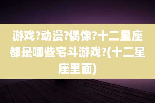 游戏?动漫?偶像?十二星座都是哪些宅斗游戏?(十二星座里面)