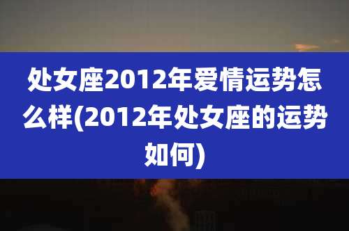 处女座2012年爱情运势怎么样(2012年处女座的运势如何)