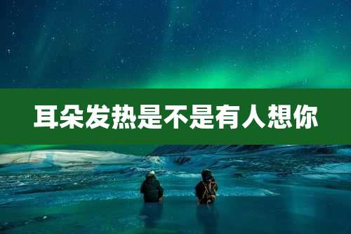 耳朵发热是不是有人想你