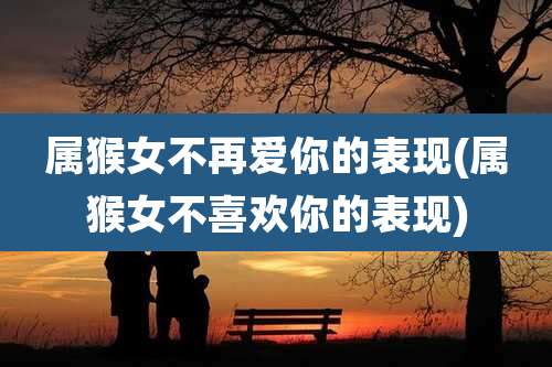属猴女不再爱你的表现(属猴女不喜欢你的表现)