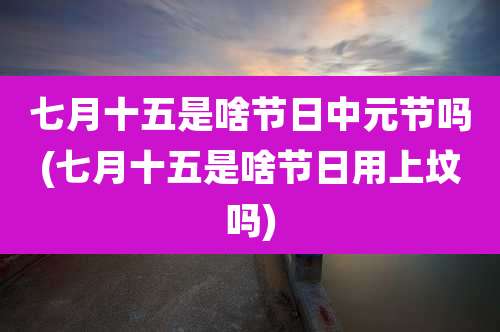 七月十五是啥节日中元节吗(七月十五是啥节日用上坟吗)