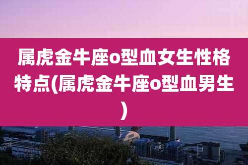 属虎金牛座o型血女生性格特点(属虎金牛座o型血男生)