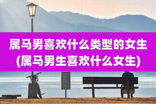 属马男喜欢什么类型的女生(属马男生喜欢什么女生)