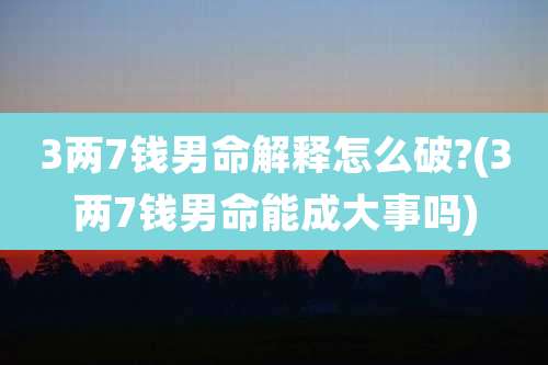 3两7钱男命解释怎么破?(3两7钱男命能成大事吗)