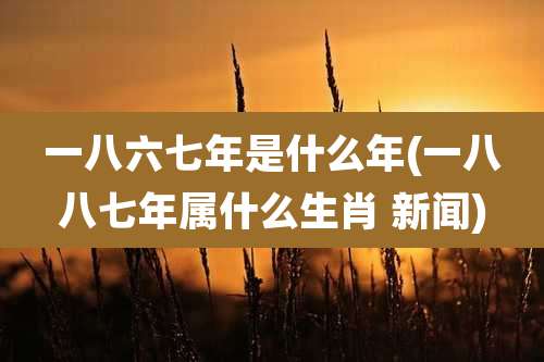 一八六七年是什么年(一八八七年属什么生肖 新闻)
