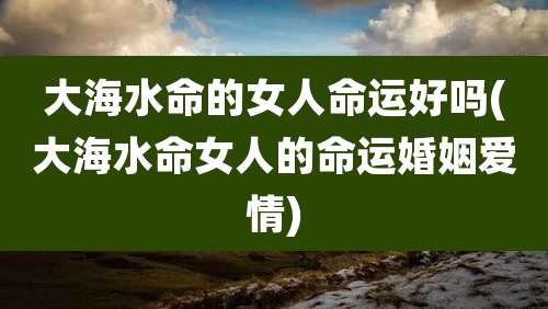 大海水命的女人命运好吗(大海水命女人的命运婚姻爱情)