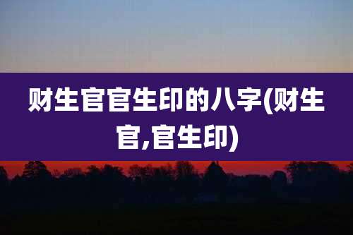财生官官生印的八字(财生官,官生印)