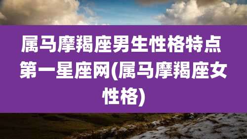 属马摩羯座男生性格特点 第一星座网(属马摩羯座女性格)