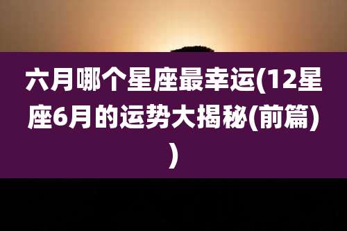六月哪个星座最幸运(12星座6月的运势大揭秘(前篇))