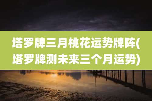 塔罗牌三月桃花运势牌阵(塔罗牌测未来三个月运势)