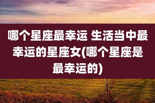 哪个星座最幸运 生活当中最幸运的星座女(哪个星座是最幸运的)