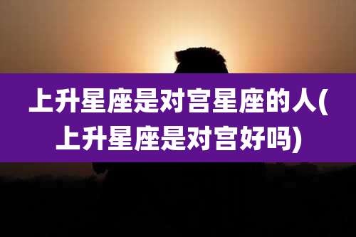 上升星座是对宫星座的人(上升星座是对宫好吗)