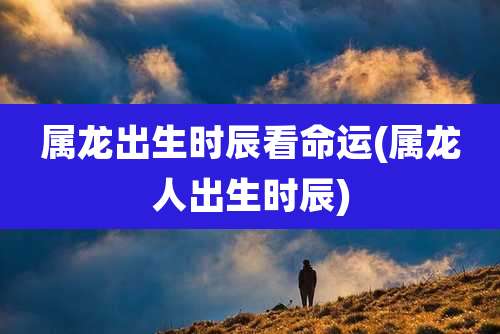 属龙出生时辰看命运(属龙人出生时辰)