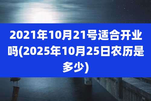 2021年10月21号适合开业吗(2025年10月25日农历是多少)