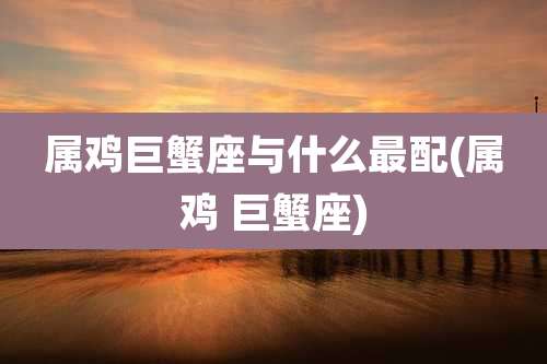 属鸡巨蟹座与什么最配(属鸡 巨蟹座)