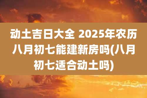 动土吉日大全 2025年农历八月初七能建新房吗(八月初七适合动土吗)