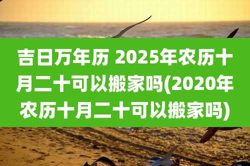 吉日万年历 2025年农历十月二十可以搬家吗(2020年农历十月二十可以搬家吗)