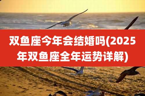 双鱼座今年会结婚吗(2025年双鱼座全年运势详解)