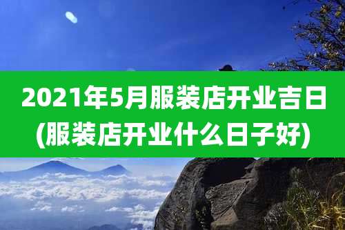 2021年5月服装店开业吉日(服装店开业什么日子好)