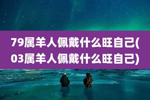79属羊人佩戴什么旺自己(03属羊人佩戴什么旺自己)
