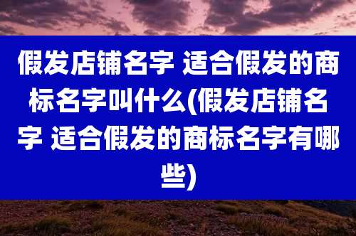 假发店铺名字 适合假发的商标名字叫什么(假发店铺名字 适合假发的商标名字有哪些)