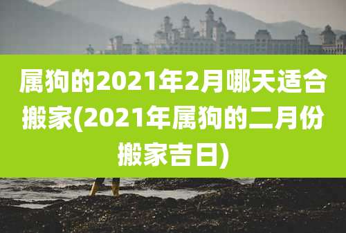 属狗的2021年2月哪天适合搬家(2021年属狗的二月份搬家吉日)