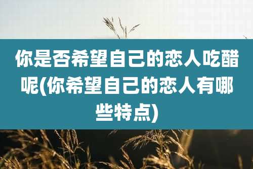 你是否希望自己的恋人吃醋呢(你希望自己的恋人有哪些特点)