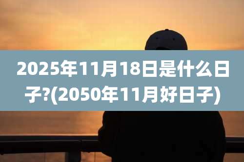 2025年11月18日是什么日子?(2050年11月好日子)